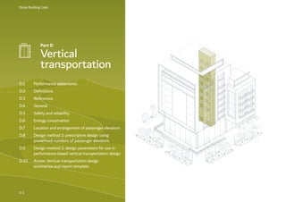 Dubai Building Code
D 1
Part D
Vertical
transportation
D.1 Performance statements
D.2 Definitions
D.3 References
D.4 General
D.5 Safety and reliability
D.6 Energy conservation
D.7 Location and arrangement of passenger elevators
D.8 Design method 1: prescriptive design using
predefined numbers of passenger elevators
D.9 Design method 2: design parameters for use in
performance-based vertical transportation design
D.10 Annex: Vertical transportation design
summaries and report template
 