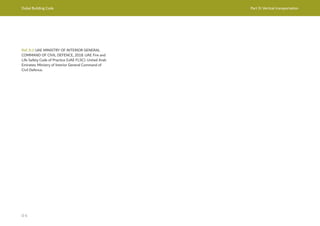 Dubai Building Code Part D: Vertical transportation
D 6
Ref. D.1 UAE MINISTRY OF INTERIOR GENERAL
COMMAND OF CIVIL DEFENCE, 2018. UAE Fire and
Life Safety Code of Practice (UAE FLSC). United Arab
Emirates: Ministry of Interior General Command of
Civil Defence.
 
