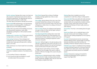 Dubai Building Code Part B: Architecture
B 6
Exterior stairway: Stairway that is open on at least one
side, except for required structural columns, beams,
handrails and guardrails. The adjoining open area can
be either yards, courtyards or public ways.
The other sides of the exterior stairway can be closed.
External wall: Wall, load bearing or non-load bearing,
that is used as an enclosing wall for a building and
might form part of the building envelope.
Facility: All or any portion of the buildings, structures,
site improvements, equipment, roads, walks,
passageways, parking lots or other property located
at the site.
Feeding room or lactation room: Private space where a
nursing mother can nurse a child or lactate.
Fixed seating: Furniture or fixture designed and
installed for the use of sitting, and secured in place.
Includes bench-type seats and seats with or without
backs or arm rests.
Flight: Continuous run of stair treads from one landing
to another.
Flood or flooding: General and temporary condition
of partial or complete inundation of normally dry land
from:
a) the overflow of inland or tidal waters;
b) the unusual and rapid accumulation or runoff
of surface waters from any source.
Floor finish: Exposed floor surfaces of buildings
including coverings applied over a floor or stair,
including risers.
Floor height: Vertical distance from top to top of two
successive finished floor surfaces. For the topmost
storey, from the top of the floor finish to the top of the
ceiling joists or, where there is no ceiling, to the top of
the roof surface.
Floor or storey: Portion of a building located between
the upper surface of a floor and the upper surface of
the floor or roof next above.
Fuel dispensing facilities: Facility where motor fuels
are stored and dispensed from fixed equipment into
the fuel tanks of motor vehicles or marine craft or into
approved containers, including all equipment used in
connection therewith.
Gate level: Defined height on the plot boundary at the
vehicular or pedestrian access point to the plot. It is an
elevation difference between the road level (existing or
future) and the level of the plot’s access point.
The gate level of a plot shall be a minimum height
of +300 mm from the edge of the road or a slope of
between 2-5% from the edge of the road to the plot’s
access point.
Glazed element: Individual element within a building
envelope that lets in light, including windows, plastic
panels, clerestories, skylights, doors that are more than
one half glass, and glass block walls.
Glazing: Glass that is installed as one of the
components of a wall, floor, ceiling or roofing system.
Gross area (GA): Floor area within the inside perimeter
of the exterior walls of a building. The measurement
excludes shafts and courtyards, but includes corridors,
stairways, ramps, closets, base of atria (or similar
voids) and the thickness of interior walls, columns or
other features.
Ground floor: First floor in the building above the gate
level.
Guard room: Room, unit, or residential space on the
same plot of land as the main building, or located
within the main building, designated for the occupancy
of the guard.
Guardrail: Vertical protective barrier erected along
elevated walking surfaces, exposed edges of stairways,
balconies and similar areas that minimizes the
possibility of fall from elevated surfaces to lower level.
Habitable space: Space in a building for living, sleeping
or eating involving occupancy for continuous period of
time. Bathrooms, toilet rooms, closets, halls, storage
or utility spaces and similar areas are not habitable
spaces.
Handrail: Horizontal or sloping rail intended for
handhold and grasping by hand for guidance or
support (see Figure B.4).
 