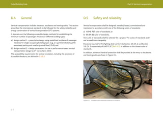 Dubai Building Code Part D: Vertical transportation
D 7
D.4 General
Vertical transportation includes elevators, escalators and moving walks. This section
prescribes the international standards to be followed for the safety, reliability and
energy conservation of vertical transportation (VT) systems.
It also sets out the following acceptable design methods for establishing the
minimum number of passenger elevators in different building types:
a) design method 1 – prescriptive design using predefined numbers of passenger
elevators for single occupancy building types (e.g. an apartment building with
associated parking and retail at ground floor) (D.8); and
b) design method 2 – design parameters for use in performance-based vertical
transportation design by VT Consultants (D.9).
The accessibility requirements for vertical circulation, including the provision of
accessible elevators, are defined in C.5.9.3.
D.5 Safety and reliability
Vertical transportation shall be designed, installed, tested, commissioned and
maintained in accordance with one of the following suites of standards:
a) ASME A17 suite of standards; or
b) BS EN 81 suite of standards.
One suite of standards shall be selected for a project. The suites of standards shall
not be used interchangeably.
Elevators required for firefighting shall conform to Section 2.9, Ch. 2 and Section
3.9, Ch. 3 respectively of UAE FLSC [Ref. D.1], in addition to the chosen suite of
standards.
In addition, enhanced handrail protection shall be provided at the entry to escalators
and moving walks as shown in Figure D.1.
Figure D.1 Escalator with enhanced protection to handrail
 