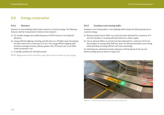 Dubai Building Code Part D: Vertical transportation
D 8
D.6 Energy conservation
D.6.1 Elevators
Elevators in new buildings shall include controls to conserve energy. The following
features shall be incorporated in traction drive elevators:
a) AC variable voltage and variable frequency (VVVF) drives on non-hydraulic
elevators;
b) energy-efficient lighting, including controls that turn off lights when the elevator
has been inactive for a maximum of 5 min. The energy-efficient lighting shall
provide an average luminous efficacy greater than 70 lumens per circuit Watt
inside the elevator; and
c) a standby condition for off-peak periods.
NOTE: Regenerative drives should be used where they are shown to save energy.
D.6.2 Escalators and moving walks
Escalators and moving walks in new buildings shall include the following features to
conserve energy.
a) Reduced speed control. When no activity has been detected for a maximum of 3
min, the escalator or moving walk shall reduce to a slower speed.
b) Use on demand. When no activity has been detected for a maximum of 15 min,
the escalator or moving walk shall shut down. On-demand escalators and moving
walks shall feature energy efficient soft-start technology.
For both features, photocell activation detectors shall be placed at the top and
bottom landing areas as shown in Figure D.2.
Figure D.2 Escalator with detectors at top and bottom landing areas
 