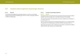 Dubai Building Code Part D: Vertical transportation
D 9
D.7 Location and arrangement of passenger elevators
D.7.1 General
The location and arrangement of passenger elevators is common to both design
methods (D.8 and D.9) for establishing the minimum number of passenger elevators
in different building types.
D.7.2 Location of passenger elevators
D.7.2.1 General
Passenger elevators and multipurpose (e.g. passenger and service) elevators shall be
located in the entrance lobby, near to the main entrance(s) of the building.
The noise from elevator hoist-ways shall not be heard in adjacent accommodation, in
accordance with H.10.
Elevators shall be separated from enclosed parking areas by an air-conditioned lobby.
The provision of air conditioning and ventilation shall be in accordance with H.4.
Doors from apartments or other residential accommodation (as described in D.8.8 to
D.8.13) shall not open directly into an elevator lobby.
 