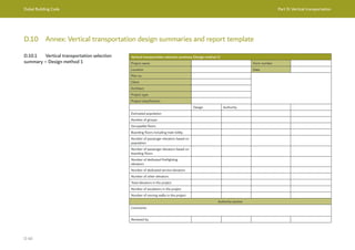 Dubai Building Code Part D: Vertical transportation
D 40
D.10 Annex: Vertical transportation design summaries and report template
D.10.1 Vertical transportation selection
summary – Design method 1
Vertical transportation selection summary (Design method 1)
Project name Form number
Location Date
Plot no.
Client
Architect
Project type
Project classification
Design Authority
Estimated population
Number of groups
Occupiable floors
Boarding floors including main lobby
Number of passenger elevators based on
population
Number of passenger elevators based on
boarding floors
Number of dedicated firefighting
elevators
Number of dedicated service elevators
Number of other elevators
Total elevators in the project
Number of escalators in the project
Number of moving walks in the project
Authority section
Comments
Reviewed by
 