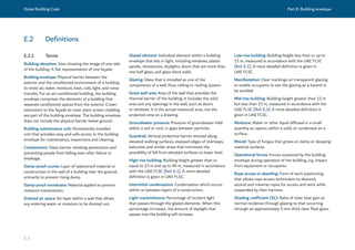 Dubai Building Code Part E: Building envelope
E 3
E.2 Definitions
E.2.1 Terms
Building elevation: View showing the image of one side
of the building. A flat representation of one façade.
Building envelope: Physical barrier between the
exterior and the conditioned environment of a building
to resist air, water, moisture, heat, cold, light, and noise
transfer. For an air-conditioned building, the building
envelope comprises the elements of a building that
separate conditioned spaces from the exterior. Crown
extensions to the façade to cover plant screen cladding
are part of the building envelope. The building envelope
does not include the physical barrier below ground.
Building maintenance unit: Permanently installed
unit that provides easy and safe access to the building
envelope for maintenance, inspections and cleaning.
Containment: Glass barrier resisting penetration and
preventing people from falling even after failure or
breakage.
Damp-proof course: Layer of waterproof material or
construction in the wall of a building near the ground,
primarily to prevent rising damp.
Damp-proof membrane: Material applied to prevent
moisture transmission.
Drained air space: Air layer within a wall that allows
any entering water or moisture to be drained out.
Glazed element: Individual element within a building
envelope that lets in light, including windows, plastic
panels, clerestories, skylights, doors that are more than
one half glass, and glass block walls.
Glazing: Glass that is installed as one of the
components of a wall, floor, ceiling or roofing system.
Gross wall area: Area of the wall that provides the
thermal barrier of the building. It includes the solid
area and any openings in the wall, such as doors
or windows. It is the actual measured area, not the
projected area on a drawing.
Groundwater pressure: Pressure of groundwater held
within a soil or rock, in gaps between particles.
Guardrail: Vertical protective barrier erected along
elevated walking surfaces, exposed edges of stairways,
balconies and similar areas that minimizes the
possibility of fall from elevated surfaces to lower level.
High-rise building: Building height greater than or
equal to 23 m and up to 90 m, measured in accordance
with the UAE FLSC [Ref. E.1]. A more detailed
definition is given in UAE FLSC.
Interstitial condensation: Condensation which occurs
within or between layers of a construction.
Light transmittance: Percentage of incident light
that passes through the glazed elements. When this
percentage increases, the amount of daylight that
passes into the building will increase.
Low-rise building: Building height less than or up to
15 m, measured in accordance with the UAE FLSC
[Ref. E.1]. A more detailed definition is given in
UAE FLSC.
Manifestation: Clear markings on transparent glazing
to enable occupants to see the glazing as a hazard to
be avoided.
Mid-rise building: Building height greater than 15 m
but less than 23 m, measured in accordance with the
UAE FLSC [Ref. E.1]. A more detailed definition is
given in UAE FLSC.
Moisture: Water or other liquid diffused in a small
quantity as vapour, within a solid, or condensed on a
surface.
Mould: Type of fungus that grows on damp or decaying
material surfaces.
Operational forces: Forces sustained by the building
envelope during operation of the building, e.g. impact
from equipment or occupants.
Rope access or abseiling: Form of work positioning
that allows rope access technicians to descend,
ascend and traverse ropes for access and work while
suspended by their harness.
Shading coefficient (SC): Ratio of solar heat gain at
normal incidence through glazing to that occurring
through an approximately 3 mm thick clear float glass.
 