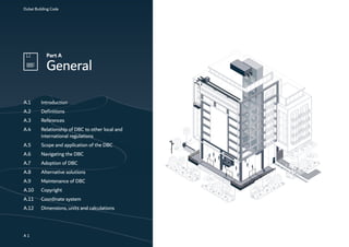 Dubai Building Code
Part A
General
A 1
A.1 Introduction
A.2 Definitions
A.3 References
A.4 Relationship of DBC to other local and
international regulations
A.5 Scope and application of the DBC
A.6 Navigating the DBC
A.7 Adoption of DBC
A.8 Alternative solutions
A.9 Maintenance of DBC
A.10 Copyright
A.11 Coordinate system
A.12 Dimensions, units and calculations
 