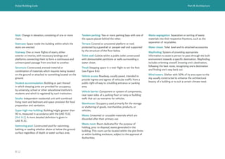 Dubai Building Code Part B: Architecture
B 12
Stair: Change in elevation, consisting of one or more
risers.
Staircase: Space inside the building within which the
stairs are erected.
Stairway: One or more flights of stairs, either
exterior or interior, with necessary landings and
platforms connecting them to form a continuous and
uninterrupted passage from one level to another.
Structure: Constructed, erected material or
combination of materials which requires being located
on the ground or attached to something located on the
ground.
Student accommodation: Building or part thereof
in which sleeping units are provided for occupancy
by university, school or other educational institute’s
students and which is regulated by such institution.
Studio: Independent residential unit with combined
living room and bedroom and space provision for food
preparation and sanitation.
Super high-rise building: Building height greater than
90 m, measured in accordance with the UAE FLSC
[Ref. B.1]. A more detailed definition is given in
UAE FLSC.
Swimming pool: Constructed pool for swimming,
bathing or wading whether above or below the ground
surface regardless of depth or water surface area.
Tandem parking: Two or more parking bays with one of
the spaces placed behind the other.
Terrace: Covered or uncovered platform or roof,
protected by a guardrail or parapet wall and supported
by the structure of the floor below.
Toilet stall: Cubicle within a public toilet constructed
with demountable partitions or walls surrounding a
water closet.
Tread: Stepping space in a stair flight to set the foot
(see Figure B.4).
Vehicle access: Roadway, usually paved, intended to
provide ingress and egress of vehicular traffic from a
public right-of-way to a building entrance or parking
area.
Vehicle barrier: Component or system of components,
near open sides of a parking floor or ramp or building
walls that act as restraints for vehicles.
Warehouse: Occupancy used primarily for the storage
or sheltering of goods, merchandise, products, or
vehicles.
Waste: Unwanted or unusable materials which are
discarded after their primary use.
Waste room: Room dedicated for the purpose of
holding, prior to disposal, waste generated in the
building. This room can be located within the plot limits
or within building enclosure, subject to the approval of
Authorities.
Waste segregation: Separation or sorting of waste
materials into their respective fractions, such as the
separation of recyclables.
Water closet: Toilet bowl and its attached accessories.
Wayfinding: System of providing appropriate
information to assist a person to pass through the built
environment towards a specific destination. Wayfinding
includes orienting oneself, knowing one’s destination,
following the best route, recognizing one’s destination
and finding one’s way back out.
Wind towers: Shelter with 50% of its area open to the
sky usually constructed to enhance the architectural
beauty of a building or to suit a certain climate need.
 