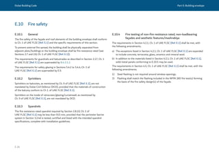 Dubai Building Code Part E: Building envelope
E 26
E.10 Fire safety
E.10.1 General
The fire safety of the façade and roof elements of the building envelope shall conform
to Ch. 1 of UAE FLSC [Ref. E.1] and the specific requirements of this section.
To prevent external fire spread, the building shall be physically separated from
adjacent plots/buildings or the building envelope shall be fire resistance rated (see
Sections 2.7 and 2.8, Ch. 1 of UAE FLSC [Ref. E.1]).
The requirements for guardrails and balustrades as described in Section 2.17, Ch. 1
of UAE FLSC [Ref. E.1] are superseded by B.4.2.5.2.
The requirements for safety glazing in Sections 5.4.2 to 5.4.4, Ch. 1 of
UAE FLSC [Ref. E.1] are superseded by E.9.
E.10.2 Sprinklers
Sprinklers on balconies, as mentioned by Ch. 9 of UAE FLSC [Ref. E.1], are not
mandated by Dubai Civil Defence (DCD), provided that the materials of construction
of the balcony conform to Ch 1. of UAE FLSC [Ref. E.1].
Sprinklers on the inside of rainscreen/glazing/curtainwall, as mentioned by
Ch. 9 of UAE FLSC [Ref. E.1], are not mandated by DCD.
E.10.3 Spandrels
The fire resistance rated spandrel required by Section 2.8.10, Ch. 1 of
UAE FLSC [Ref. E.1] may be less than 915 mm, provided that the perimeter barrier
system in Section 3.2.4d is tested, certified and listed with the intended spandrel
specifications, complete with installation guidelines.
E.10.4 Fire testing of non-fire resistance rated, non-loadbearing
façades and aesthetic features/mashrabiya
The requirements in Section 4.2.1, Ch. 1 of UAE FLSC [Ref. E.1] shall be met, with
the following amendments.
a) The exceptions listed in Section 4.2.1, Ch. 1 of UAE FLSC [Ref. E.1] are expanded
to include concrete, terracotta, glass, ceramics and mineral wool.
b) In addition to the materials listed in Section 4.2.1, Ch. 1 of UAE FLSC [Ref. E.1],
solid metal panels conforming to E.10.5 may be used.
The requirements in Section 4.5, Ch. 1 of UAE FLSC [Ref. E.1] shall be met, with the
following amendments.
1) Steel flashing is not required around window openings.
2) Flashing shall match the flashing included in the NFPA 285 fire test(s) forming
the basis of the fire safety design(s) of the façade.  
 