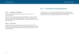 Dubai Building Code Part E: Building envelope
E 29
E.10.9 Signboards and billboards
Signboards and billboards on façades shall conform to Section 4, Ch. 1 of
UAE FLSC [Ref. E.1].
When the cumulative surface area of signboards/billboards on a façade is greater
than 50 m2
, or the signboard/billboard straddles more than one storey, then they
shall be fire tested as part of the façade system in accordance with Section 4, Ch. 1 of
UAE FLSC [Ref. E.1].
E.10.10 Solar panels
Photovoltaic (PV) cells or panels installed on roofs or façades shall conform to
Section 2.2, Ch. 14 of UAE FLSC [Ref. E.1]. If PV panels are attached to or integrated
with the façade then they shall also be tested in accordance with Section 4, Ch. 1 of
UAE FLSC [Ref. E.1].
In accordance with B.10.2, all outdoor mechanical equipment (including antennas,
rooftop equipment and refuse storage areas) should be concealed from public view by
solid walls, screens, fences, parapets, enclosing structures or landscaping.
E.11 Screening of building equipment
 