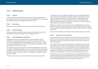 Dubai Building Code Part E: Building envelope
E 30
E.12 Maintenance
E.12.1 General
A method of safely maintaining the building envelope shall be provided. Manually
operated systems (e.g. rope access) or power operated systems (e.g. cleaning cradles)
and building maintenance units (BMUs) shall conform to E.12.
E.12.2 Rope access
Rope access or abseiling systems shall have permanent dedicated fixed anchors.
E.12.3 Imposed loading
Loading of permanent building maintenance equipment attached to either roof or
façades shall be included as permanent fixture loading (see E.4.1.3).
E.12.4 Cable stabilization and anchors
Hanging lifelines and all untensioned cables of the working platform shall be
stabilized when vertical travel exceeds an initial 61 m, and at further intervals of
61 m or less. Hanging cables, other than suspended wire ropes, that are in constant
tension shall be stabilized when the vertical travel exceeds an initial 183 m distance,
and at further intervals of 183 m or less.
The building anchors and components of the intermittent stabilization system shall
be capable of sustaining without failure at least four times the maximum anticipated
load applied or transmitted to the anchors and components. The design wind load for
each anchor shall be not less than 1,334 N or the design wind load of the building,
whichever is higher.
If there are two anchors on one attachment point, the wind load may be shared.
The building anchors and stabilizer ties shall be capable of sustaining anticipated
horizontal and vertical loads from winds which might act on the platform and wire
ropes if the platform is stranded on a building face. If the building anchors have
different spacing to that of the suspension wire rope, or if the building requires
different suspension spacings on one platform, one building anchor and stabilizer tie
shall be capable of sustaining the wind loads.
Building anchors that extend beyond the face of the building shall be free of sharp
edges or points. Where cables, suspension wire ropes and lifelines might be in contact
with the building face, external building anchors shall not interfere with their handling
or operation.
Tie-down anchors fasteners, and affected structures shall be resistant to corrosion.
E.12.5 Power circuit and operation
The equipment power circuit of power-operated systems shall be an independent
electrical circuit. It shall remain separate from all other equipment within or on the
building (other than power circuits for hand tools that will be used in conjunction
with the equipment).
The equipment power circuit may be connected to an emergency power system, if
the building has one. The power circuit shall be provided with a disconnect switch
that can be locked in the “OFF” and “ON” positions. The switch shall be located in
the primary operating area of the equipment in a convenient position to allow the
operators of the equipment access to the switch. The disconnect switch for the
power circuit shall be locked in the “ON” position when the equipment is in use.
An effective two-way voice communication system shall be provided between the
equipment operators and persons stationed within the building being serviced. The
communications facility shall be operable and shall always be manned by persons
stationed within the building whenever the equipment is being used.
 
