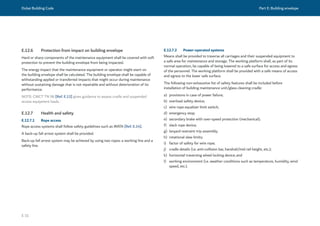 Dubai Building Code Part E: Building envelope
E 31
E.12.6 Protection from impact on building envelope
Hard or sharp components of the maintenance equipment shall be covered with soft
protection to prevent the building envelope from being impacted.
The energy impact that the maintenance equipment or operator might exert on
the building envelope shall be calculated. The building envelope shall be capable of
withstanding applied or transferred impacts that might occur during maintenance
without sustaining damage that is not repairable and without deterioration of its
performance.
NOTE: CWCT TN 96 [Ref. E.13] gives guidance to assess cradle and suspended
access equipment loads.
E.12.7 Health and safety
E.12.7.1 Rope access
Rope access systems shall follow safety guidelines such as IRATA [Ref. E.14].
A back-up fall arrest system shall be provided.
Back-up fall arrest system may be achieved by using two ropes: a working line and a
safety line.
E.12.7.2 Power-operated systems
Means shall be provided to traverse all carriages and their suspended equipment to
a safe area for maintenance and storage. The working platform shall, as part of its
normal operation, be capable of being lowered to a safe surface for access and egress
of the personnel. The working platform shall be provided with a safe means of access
and egress to the lower safe surface.
The following non-exhaustive list of safety features shall be included before
installation of building maintenance unit/glass cleaning cradle:
a) provisions in case of power failure;
b) overload safety device;
c) wire rope equalizer limit switch;
d) emergency stop;
e) secondary brake with over-speed protection (mechanical);
f) slack rope device;
g) lanyard restraint trip assembly;
h) rotational slew limits;
i) factor of safety for wire rope;
j) cradle details (i.e. anti-collision bar, handrail/mid rail height, etc.);
k) horizontal traversing wheel locking device; and
l) working environment (i.e. weather conditions such as temperature, humidity, wind
speed, etc.).
 