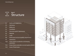 Dubai Building Code
Part F
Structure
F 1
F.1 Performance statements
F.2 Definitions
F.3 References
F.4 Framework
F.5 Structural system requirements
F.6 Materials
F.7 Loads
F.8 Performance and serviceability requirements
F.9 Geotechnics
F.10 Annex: Seismic acceleration and damping
parameters
F.11 Annex: Dubai sustainable concrete baseline (DSCB)
F.12 Annex: Precast stairs
 