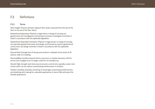 Dubai Building Code Part F: Structure
F 3
F.2 Definitions
F.2.1 Terms
Floor height: Distance between adjacent floor levels measured from the top of the
floor to the top of the floor above.
Geotechnical laboratory: Physical or legal entity in charge of carrying out
geotechnical soil investigations and licensed to practice investigation activities in
Dubai in accordance with the applicable legislation.
Geotechnical Specialist Contractor: Physical or legal person in charge of carrying
out specialist geotechnical works and design, and licensed to practice geotechnical
construction and design activities in Dubai in accordance with the applicable
legislation.
Ground level: Average level of the ground surface or sidewalk at the centre of all
exterior walls of a building.
Serviceability: Condition beyond which a structure or member becomes unfit for
service and is judged to be no longer useful for its intended use.
Strand: High strength steel wires wound around a central wire, typically a seven-wire
strand, which can be used as a prestressing reinforcement in tendons.
Tendon: Complete assembly consisting of anchorages, prestressing reinforcement,
and sheathing with coating for unbonded applications or ducts filled with grout for
bonded applications.
 