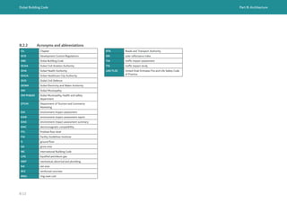 Dubai Building Code Part B: Architecture
B 13
B.2.2 Acronyms and abbreviations
Ch. Chapter
DCR Development Control Regulations
DBC Dubai Building Code
DCAA Dubai Civil Aviation Authority
DHA Dubai Health Authority
DHCA Dubai Healthcare City Authority
DCD Dubai Civil Defence
DEWA Dubai Electricity and Water Authority
DM Dubai Municipality
DM PH&SD Dubai Municipality, health and safety
department
DTCM Department of Tourism and Commerce
Marketing
EIA environment impact assessment
EIAR environment impact assessment report
EIAS environment impact assessment summary
EMC electromagnetic compatibility
FFL finished floor level
FGI Facility Guidelines Institute
G ground floor
GA gross area
IBC International Building Code
LPG liquefied petroleum gas
MEP mechanical, electrical and plumbing
NA net area
RCC reinforced concrete
RMU ring main unit
RTA Roads and Transport Authority
SRI solar reflectance index
TIA traffic impact assessment
TIS traffic impact study
UAE FLSC United Arab Emirates Fire and Life Safety Code
of Practice
 