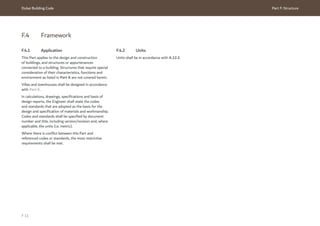 Dubai Building Code Part F: Structure
F 11
F.4 Framework
F.4.1 Application
This Part applies to the design and construction
of buildings, and structures or appurtenances
connected to a building. Structures that require special
consideration of their characteristics, functions and
environment as listed in Part A are not covered herein.
Villas and townhouses shall be designed in accordance
with Part K.
In calculations, drawings, specifications and basis of
design reports, the Engineer shall state the codes
and standards that are adopted as the basis for the
design and specification of materials and workmanship.
Codes and standards shall be specified by document
number and title, including version/revision and, where
applicable, the units (i.e. metric).
Where there is conflict between this Part and
referenced codes or standards, the most restrictive
requirements shall be met.
F.4.2 Units
Units shall be in accordance with A.12.2.
 