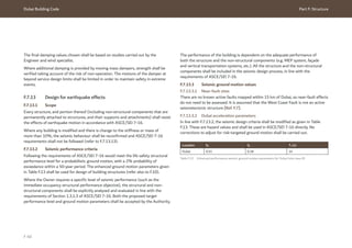 Dubai Building Code Part F: Structure
F 40
The final damping values chosen shall be based on studies carried out by the
Engineer and wind specialist.
Where additional damping is provided by moving mass dampers, strength shall be
verified taking account of the risk of non-operation. The motions of the damper at
beyond service design limits shall be limited in order to maintain safety in extreme
events.
F.7.13 Design for earthquake effects
F.7.13.1 Scope
Every structure, and portion thereof (including non-structural components that are
permanently attached to structures, and their supports and attachments) shall resist
the effects of earthquake motion in accordance with ASCE/SEI 7-16.
Where any building is modified and there is change to the stiffness or mass of
more than 10%, the seismic behaviour shall be reconfirmed and ASCE/SEI 7-16
requirements shall not be followed (refer to F.7.13.13).
F.7.13.2 Seismic performance criteria
Following the requirements of ASCE/SEI 7-16 would meet the life safety structural
performance level for a probabilistic ground motion, with a 2% probability of
exceedance within a 50-year period. The enhanced ground motion parameters given
in Table F.13 shall be used for design of building structures (refer also to F.10).
Where the Owner requires a specific level of seismic performance (such as the
immediate occupancy structural performance objective), the structural and non-
structural components shall be explicitly analysed and evaluated in line with the
requirements of Section 1.3.1.3 of ASCE/SEI 7-16. Both the proposed target
performance level and ground motion parameters shall be accepted by the Authority.
The performance of the building is dependent on the adequate performance of
both the structure and the non-structural components (e.g. MEP system, façade
and vertical transportation systems, etc.). All the structure and the non-structural
components shall be included in the seismic design process, in line with the
requirements of ASCE/SEI 7-16.
F.7.13.3 Seismic ground motion values
F.7.13.3.1 Near-fault sites
There are no known active faults mapped within 15 km of Dubai, so near-fault effects
do not need to be assessed. It is assumed that the West Coast Fault is not an active
seismotectonic structure [Ref. F.7].
F.7.13.3.2 Dubai acceleration parameters
In line with F.7.13.2, the seismic design criteria shall be modified as given in Table
F.13. These are hazard values and shall be used in ASCE/SEI 7-16 directly. No
corrections to adjust for risk-targeted ground motion shall be carried out.
Table F.13 Enhanced performance seismic ground motion parameters for Dubai (site class B)
Location SS S1 TL (s)
Dubai 0.51 0.18 24
 