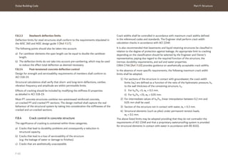 Dubai Building Code Part F: Structure
F 45
F.8.3.3 Steelwork deflection limits
Deflection limits for steel structures shall conform to the requirements stipulated in
the AISC 360 and AISC design guide 3 [Ref. F.17].
The following points should also be taken into account.
a) For cantilever elements the span length can be equal to double the cantilever
length.
b) The deflection limits do not take into account pre-cambering, which may be used
to reduce the effect total deflection as deemed necessary.
F.8.3.4 Post-tensioned concrete deflection control
Design for strength and serviceability requirements of members shall conform to
ACI 318-19.
Structural calculations shall verify that short- and long-term deflections, camber,
vibration frequency and amplitude are within permissible limits.
Effects of cracking should be included by modifying the stiffness EI properties
as detailed in ACI 318-19.
Most PT concrete structures combine non-prestressed reinforced concrete,
un-cracked PT and cracked PT sections. The design method shall capture the real
behaviour of the structural system by taking into consideration the stiffnesses of the
cracked and un-cracked sections.
F.8.4 Crack control in concrete structure
The significance of cracking is contained within three categories.
a) Cracks that lead to durability problems and consequently a reduction in
structural capacity.
b) Cracks that lead to a loss of serviceability of the structure
(e.g. the leakage of water or damage to finishes).
c) Cracks that are aesthetically unacceptable.
Crack widths shall be controlled in accordance with maximum crack widths defined
in the referenced codes and standards. The Engineer shall perform crack width
calculation checks in accordance with ACI 224R.
It is also recommended that basements and liquid retaining structures be classified in
relation to the degree of protection against leakage. An appropriate limit to cracking
depending on the classification should be selected by the Engineer and Owner’s
representative, paying due regard to the required function of the structure, the
intrinsic durability requirements, and soil and water properties.
CIRIA C766 [Ref. F.10] provides guidance on aesthetically acceptable crack widths.
In the absence of more specific requirements, the following maximum crack width
limits shall be adopted.
1) For sections of the structure in contact with groundwater, the crack width
limits (wk) are defined as a function of the ratio of the hydrostatic pressure, hD
to the wall thickness of the containing structure, hw.
i) For hD/hw <5, wk = 0.2 mm.
ii) For hD/hw >35, wk = 0.05 mm.
2) For intermediate values of hD/hw, linear interpolation between 0.2 mm and
0.05 mm shall be used.
3) Section of the structure not in contact with water, wk = 0.3 mm.
4) Structural elements (such as piles) under permanent tension loads,
wk = 0.1 mm.
The above listed limits may be adopted providing that they do not contradict the
requirements of ACI 224R and that a proprietary waterproofing system is provided
for structural elements in contact with water in accordance with BS 8102.
 