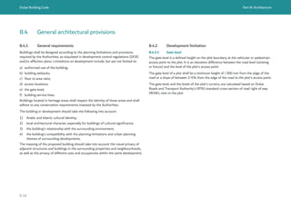 Dubai Building Code Part B: Architecture
B 18
B.4 General architectural provisions
B.4.1 General requirements
Buildings shall be designed according to the planning limitations and provisions
required by the Authorities, as stipulated in development control regulations (DCR)
and/or affection plans. Limitations on development include, but are not limited to:
a) authorized use of the building;
b) building setbacks;
c) floor to area ratio;
d) access locations;
e) the gate level;
f) building service lines.
Buildings located in heritage areas shall respect the identity of these areas and shall
adhere to any conservation requirements imposed by the Authorities.
The building or development should take the following into account:
1) Arabic and Islamic cultural identity;
2) local architectural character, especially for buildings of cultural significance;
3) the building’s relationship with the surrounding environment;
4) the building’s compatibility with the planning limitations and urban planning
themes of surrounding developments.
The massing of the proposed building should take into account the visual privacy of
adjacent structures and buildings in the surrounding properties and neighbourhoods,
as well as the privacy of different uses and occupancies within the same development.
B.4.2 Development limitation
B.4.2.1 Gate level
The gate level is a defined height on the plot boundary at the vehicular or pedestrian
access point to the plot. It is an elevation difference between the road level (existing
or future) and the level of the plot’s access point.
The gate level of a plot shall be a minimum height of +300 mm from the edge of the
road or a slope of between 2-5% from the edge of the road to the plot’s access point.
The gate level, and the levels of the plot’s corners, are calculated based on Dubai
Roads and Transport Authority’s (RTA) standard cross-section of road right of way
(ROW), next to the plot.
 