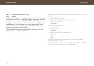 Dubai Building Code Part F: Structure
F 59
F.9.4.3 Shoring and earth retaining system
F.9.4.3.1 General
The geotechnical design of earth retaining systems shall be performed in accordance
with Section 9 of BS EN 1997-1:2004+A1:2013 and the associated UK NA. Design
of the concrete structural elements shall follow F.6, F.8 and ACI 318-19.
Shoring systems and retaining structures are deemed to be temporary if the design
life of the system is less than two years. They shall not be deemed to be part of
the permanent structures and a physical segregation shall be provided between
temporary and permanent structural systems.
The shoring and retaining systems shall be designed to retain the soil and actual
groundwater pressure (including tidal effect).
NOTE: Shoring and earth retaining systems typically used and accepted in Dubai are
as follows:
a) non-watertight shoring systems:
1) soldier piles with lagging system/king post walls;
2) contiguous pile walls;
3) slurry walls;
b) watertight shoring systems:
1) secant pile walls;
2) diaphragm walls;
3) sheet piles;
c) bracing for temporary earth retaining systems:
1) anchors;
2) rakers; and
3) struts.
Alternative techniques specified in accordance with international codes and
standards may also be accepted.
The shoring and bracing systems are further described in Ch. 62, 63 and 64 of the
ICE manual of geotechnical engineering (vol. II) [Ref. F.20].
 