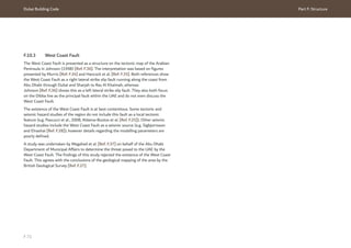 Dubai Building Code Part F: Structure
F 71
F.10.3 West Coast Fault
The West Coast Fault is presented as a structure on the tectonic map of the Arabian
Peninsula in Johnson (1998) [Ref. F.36]. The interpretation was based on figures
presented by Murris [Ref. F.34] and Hancock et al. [Ref. F.35]. Both references show
the West Coast Fault as a right lateral strike slip fault running along the coast from
Abu Dhabi through Dubai and Sharjah to Ras Al Khaimah, whereas
Johnson [Ref. F.36] shows this as a left lateral strike slip fault. They also both focus
on the Dibba line as the principal fault within the UAE and do not even discuss the
West Coast Fault.
The existence of the West Coast Fault is at best contentious. Some tectonic and
seismic hazard studies of the region do not include this fault as a local tectonic
feature (e.g. Pascucci et al., 2008, Aldama-Bustos et al. [Ref. F.25]). Other seismic
hazard studies include the West Coast Fault as a seismic source (e.g. Sigbjornsson
and Elnashai [Ref. F.28]); however details regarding the modelling parameters are
poorly defined.
A study was undertaken by Megahed et al. [Ref. F.37] on behalf of the Abu Dhabi
Department of Municipal Affairs to determine the threat posed to the UAE by the
West Coast Fault. The findings of this study rejected the existence of the West Coast
Fault. This agrees with the conclusions of the geological mapping of the area by the
British Geological Survey [Ref. F.27].
 