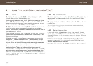 Dubai Building Code Part F: Structure
F 72
F.11 Annex: Dubai sustainable concrete baseline (DSCB)
F.11.1 General
Dubai sustainable concrete baseline (DSCB) is an alternative approach to the
minimum requirements for concrete mixes in F.6.2.3.
DSCB represents the allowable upper limit for the environmental weighted average
impact (WAI) of concrete mixes which was based on an industry-wide lifecycle
assessment (LCA) and environmental product declaration conducted for the most
common concrete mixes used in building construction in Dubai.
The WAI is calculated from the normalized LCA indicators/factors for each concrete
mix including global warming potential, acidification potential, eutrophication
potential, abiotic depletion potential fossil, blue water consumption, reused water for
washing and water for washing.
Table F.25 lists all the concrete mixes forming DSCB. Full details about the concrete
mix proportions, environmental impacts, and WAI can be accessed through a web-
based concrete calculator.
DSCB does not consider the durability aspects for any one of the concrete mixes
listed in Table F.25. It is recommended to consult a design engineer for the right
durability specification for every project based on the prevailing conditions of the
structure (service life, exposure conditions, concrete grade, concrete cover and any
other relevant parameter affecting durability) and in line with F.5.6.
The aim is to encourage the industry to produce more sustainable concrete,
eventually resulting in lowering the impact of concrete construction on the
environment. It is essential to balance the specification of concrete for sustainability
while ensuring other performance parameters are optimized. Engineers are urged
not to over-specify concrete strength and/or durability parameters and to permit
flexibility in designing the concrete mixes in a way that encourages the production of
more sustainable concrete.
F.11.2 DM concrete calculator
DM concrete calculator serves as a tool to help members assess their concrete mixes
against DSCB by changing different parameters and prior to submitting for DM
approval.
DM concrete calculator is a web-based application and includes all the baseline mixes
in its data base.
NOTE: To subscribe to DM concrete calculator, contact Research and Building
Systems Section at dscb@dm.gov.ae.
F.11.3 Standard concrete mixes
A ready-mixed concrete company operating in Dubai might have their standard
concrete mixes approved to be used. For any standard mix to be approved, it needs
to have a WAI less than that of a corresponding baseline mix (see Table F.25) of the
same grade.
Preliminary comparisons may be carried out by the client using DM concrete
calculator. Final approval for every mix is issued by Research & Building Systems
Section of the Building Permits Department.
Proposed mixes are compared to the WAI of the baseline mixes of equivalent grade.
 