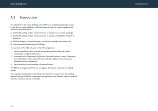 Dubai Building Code Part A: General
A 2
A.1 Introduction
The objective of the Dubai Building Code (DBC) is to unify building design across
Dubai, and to create a building code that is easy to use and clearly mandates the
minimum requirements for:
a) the health, safety, welfare and convenience of people in and around buildings;
b) the health, safety, welfare and convenience of people who might be affected by
buildings;
c) building design to reduce the impact on the surrounding environment; and
d) the sustainable development of buildings.
The content of the DBC is based on the following inputs:
1) existing regulations and technical requirements produced by the various
Authorities and Service Providers;
2) interviews with Government Authorities, Service Providers, Master Developers,
Consultants and other stakeholders to understand gaps or inconsistencies
between existing regulations;
3) benchmarking to international and regional codes.
The DBC is arranged under themes to integrate all relevant elements of building
design.
The regulations stipulated in the DBC are the minimum requirements for building
design. Nothing in the DBC prevents a building design that achieves higher standards
than the minimum set out in the DBC.
 