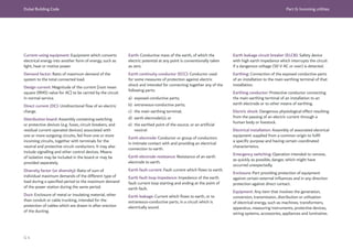 Dubai Building Code Part G: Incoming utilities
G 4
Current-using equipment: Equipment which converts
electrical energy into another form of energy, such as
light, heat or motive power.
Demand factor: Ratio of maximum demand of the
system to the total connected load.
Design current: Magnitude of the current [root mean
square (RMS) value for AC] to be carried by the circuit
in normal service.
Direct current (DC): Unidirectional flow of an electric
charge.
Distribution board: Assembly containing switching
or protective devices (e.g. fuses, circuit breakers, and
residual current operated devices) associated with
one or more outgoing circuits, fed from one or more
incoming circuits, together with terminals for the
neutral and protective circuit conductors. It may also
include signalling and other control devices. Means
of isolation may be included in the board or may be
provided separately.
Diversity factor (or diversity): Ratio of sum of
individual maximum demands of the different type of
load during a specified period to the maximum demand
of the power station during the same period.
Duct: Enclosure of metal or insulating material, other
than conduit or cable trunking, intended for the
protection of cables which are drawn in after erection
of the ducting.
Earth: Conductive mass of the earth, of which the
electric potential at any point is conventionally taken
as zero.
Earth continuity conductor (ECC): Conductor used
for some measures of protection against electric
shock and intended for connecting together any of the
following parts:
a) exposed conductive parts;
b) extraneous-conductive parts;
c) the main earthing terminal;
d) earth electrode(s); or
e) the earthed point of the source, or an artificial
neutral.
Earth electrode: Conductor or group of conductors
in intimate contact with and providing an electrical
connection to earth.
Earth electrode resistance: Resistance of an earth
electrode to earth.
Earth fault current: Fault current which flows to earth.
Earth fault loop impedance: Impedance of the earth
fault current loop starting and ending at the point of
earth fault.
Earth leakage: Current which flows to earth, or to
extraneous-conductive parts, in a circuit which is
electrically sound.
Earth leakage circuit breaker (ELCB): Safety device
with high earth impedance which interrupts the circuit
if a dangerous voltage (50 V AC or over) is detected.
Earthing: Connection of the exposed conductive parts
of an installation to the main earthing terminal of that
installation.
Earthing conductor: Protective conductor connecting
the main earthing terminal of an installation to an
earth electrode or to other means of earthing.
Electric shock: Dangerous physiological effect resulting
from the passing of an electric current through a
human body or livestock.
Electrical installation: Assembly of associated electrical
equipment supplied from a common origin to fulfil
a specific purpose and having certain coordinated
characteristics.
Emergency switching: Operation intended to remove,
as quickly as possible, danger, which might have
occurred unexpectedly.
Enclosure: Part providing protection of equipment
against certain external influences and in any direction
protection against direct contact.
Equipment: Any item that involves the generation,
conversion, transmission, distribution or utilization
of electrical energy, such as machines, transformers,
apparatus, measuring instruments, protective devices,
wiring systems, accessories, appliances and luminaires.
 