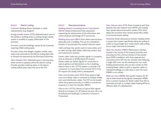 Dubai Building Code Part G: Incoming utilities
G 8
G.2.1.2 District cooling
Customer: Building Owner, Developer or other
representative (e.g. designer).
Energy transfer station (ETS): Dedicated plant room in
the facility or building where a cooling energy transfer
system is installed to supply chilled water to the
premises.
Premises: Land and buildings, owned by the Customer,
requiring chilled cooling water.
Provider: Entity that designs, supplies, installs, tests,
cleans and commissions the district cooling plant that
is licensed and approved by the Municipal Authorities.
Valve chamber (VC): Dedicated space in the premises,
either buried or exposed, where the district cooling
Provider provides isolating valves on the district
cooling chilled water pipes that serve the ETS.
G.2.1.3 Telecommunications
Building Industry Consulting Service International
(BICSI): Global professional/trade association
supporting the advancement of the information and
communications technology (ICT) community.
Building entry point (BEP): Point where external ducts
physically enter a building. This can be a standalone
location or incorporated into another telecoms space.
Cable pathway: Any system used to route cables, such
as cable ducting, cable ladder, cable tray, conduit, duct
and maintenance chamber.
Feeder cable: Cable that provides signals to a property
from an ethernet or GPON-based SP network.
Feeder cables can deliver signals for connection to
optical splitters and distribution on the in-building
telecom fibre to the x (FTTx) system, or provide a SP
connection to a local optical line terminal (OL
T) if the
SP requires this locally within a development.
Fibre concentration point (FCP): Point where a high
core count feeder cable is converted to multiple smaller
core count distribution cables. The FCP can be located
within the property boundary in a BEP, or outside the
property in a meet-me-chamber (MMC).
Fibre to the x (FTTx): Delivery of optical fibre signals
directly to a location. For SP telecom services, the x can
be defined as B (building), C (cabinet), H (home) or
P (premise).
Floor telecom room (FTR): Room located at each floor
between the main telecom room (MTR) and multiple
floor optical telecommunication outlets (TO), which
allows the transition from vertical optical fibre cables
to horizontal tenant cabling.
Handhole: Small maintenance chamber installed within
a campus duct system specifically aiding the pulling of
cables on long straight duct routes where cable pulling
forces might otherwise be exceeded.
Meet-me-chamber (MMC): Maintenance chamber
located in the vicinity of the property boundary and
providing the first common element of the outside
plant (OSP) installation, with three separate duct
connections from SPs into the chamber then following
a single OSP route into the development. For multi-
building developments, this can also contain an FCP,
enabling feeder cables to split to separate cables to
individual buildings on a plot when a meet-me-room
(MMR) is not utilized.
Meet-me-room (MMR): Site-specific location for SP
use, as determined by the agreed masterplan. MMRs
form a common location for feeder cables from SPs to
terminate and split to multiple cables feeding MTRs on
different plots of a development.
 