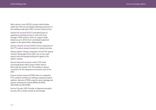 Dubai Building Code Part G: Incoming utilities
G 9
Main telecom room (MTR): Location where feeder
cables from SPs are terminated, allowing connection to
the building inside plant (ISP) common infrastructure.
Optical line terminal (OLT): Centralized piece of
equipment providing service to many end users
through a PON solution. OL
Ts can support cable
distances up to 20 km from centralized equipment
subject to the optical fibre cabling design.
Optical network terminal (ONT): Active component of
the FTTx optical network located at a tenant premises.
Optical splitter: Passive component of the FTTx optical
network taking signal from either one or two input
optical cores and equally dividing the signal to the
splitter outputs.
Optical telecommunication outlet (TO): Fixed
connecting device where tenant indoor optical
fibre cable terminates. The TO provides an optical
connection for the equipment connection cord of the
ONT.
Passive optical network (PON): Point-to-multipoint
FTTx network architecture utilizing unpowered optical
splitters. Variants of PON using the same topology and
passive components include GPON, XG-PON,
XGS-PON and NG-PON2.
Service Provider (SP): Provider of telecommunication
services. SPs in Dubai include du and Etisalat.
 