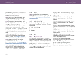 Dubai Building Code Part G: Incoming utilities
G 14
IEC 61921, Power capacitors – Low voltage power
factor correction banks
NFPA 70, National electrical code
Ref. G.2 INSTITUTION OF ENGINEERING AND
TECHNOLOGY, 2018. Electrician’s guide to the
building regulations. 5th edition. Stevenage: IET.
Ref. G.3 INSTITUTION OF ENGINEERING AND
TECHNOLOGY, 2018. Guidance note 8: Earthing and
bonding. 4th edition. Stevenage: IET.
Ref. G.4 EXECUTIVE COUNCIL OF DUBAI, 2014.
Executive Council Resolution no. (46) of 2014
concerning the connections of generators of electricity
from solar energy to the power distribution system
in the Emirate of Dubai. Dubai: Executive Council of
Dubai.
Ref. G.5 DUBAI ELECTRICITY AND WATER
AUTHORITY. Publications and resources [online
database]. Available from: www.dewa.gov.ae/en/
consumer/solar-community/publications-resources.
Ref. G.6 DUBAI ELECTRICITY AND WATER
AUTHORITY. Technical publications and resources
[online database]. Available from: www.dewa.gov.ae/
en/builder/useful-tools/tech-publications-resources.
Ref. G.7 DUBAI ELECTRICITY AND WATER
AUTHORITY, 2016. Standards for distributed
renewable resources generators connected to the
distribution network. 2nd edition. Dubai: DEWA.
G.3.3 Water
Ref. G.8 Dubai Electricity and Water Authority
(DEWA). Circulars and Regulations [online database].
Available from: www.dewa.gov.ae/en/builder/useful-
tools/dewa-circulars.
G.3.4 District cooling
Ref. G.9 District cooling Providers’ technical guidance
documentation as supplied by the relevant Providers,
which include:
a) Emaar District Cooling;
b) Tabreed;
c) Empower;
d) Emicool.
G.3.5 Telecommunications
G.3.5.1 Essential reading
BS EN 13501-6, Fire classification of construction
products and building elements – Classification using
data from reaction to fire tests on power, control and
communication cables
IEC/EN 60332-1-2, Tests on electrical and optical
fibre cables under fire conditions – Tests for vertical
flame propagation for a single insulated wire or cable –
Procedure for 1 kW pre-mixed flame
ISO/IEC 11801-1, Information technology – Generic
cabling for customer premises – Part 1: General
requirements
ISO/IEC 11801-2, Information technology – Generic
cabling for customer premises – Part 2: Office
premises
ISO/IEC 11801-3, Information technology – Generic
cabling for customer premises – Part 3: Industrial
premises
ISO/IEC 11801-4, Information technology – Generic
cabling for customer premises – Part 4: Single-tenant
homes
ISO/IEC 11801-6, Information technology – Generic
cabling for customer premises – Part 6: Distributed
building services
ISO/IEC 14763-1, Information technology –
Implementation and operation of customer premises
cabling – Part 1: Administration
ISO/IEC 14763-2, Information technology –
Implementation and operation of customer premises
cabling – Part 2: Planning and installation
ISO/IEC 14763-3, Information technology –
Implementation and operation of customer premises
cabling – Part 3: Testing of optical fibre cabling
 