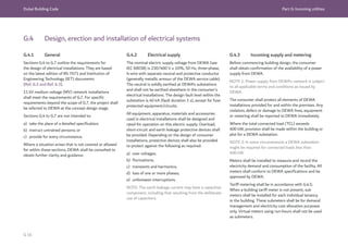 Dubai Building Code Part G: Incoming utilities
G 16
G.4 Design, erection and installation of electrical systems
G.4.1 General
Sections G.4 to G.7 outline the requirements for
the design of electrical installations. They are based
on the latest edition of BS 7671 and Institution of
Engineering Technology (IET) documents
[Ref. G.2 and Ref. G.3].
11 kV medium voltage (MV) network installations
shall meet the requirements of G.7. For specific
requirements beyond the scope of G.7, the project shall
be referred to DEWA at the concept design stage.
Sections G.4 to G.7 are not intended to:
a) take the place of a detailed specification;
b) instruct untrained persons; or
c) provide for every circumstance.
Where a situation arises that is not covered or allowed
for within these sections, DEWA shall be consulted to
obtain further clarity and guidance.
G.4.2 Electrical supply
The nominal electric supply voltage from DEWA (see
IEC 60038) is 230/400 V ± 10%, 50 Hz, three-phase,
4-wire with separate neutral and protective conductor
(generally metallic armour of the DEWA service cable).
The neutral is solidly earthed at DEWA’s substations
and shall not be earthed elsewhere in the consumer’s
electrical installations. The design fault level within the
substation is 40 kA (fault duration 1 s), except for fuse
protected equipment/circuits.
All equipment, apparatus, materials and accessories
used in electrical installations shall be designed and
rated for operation on this electric supply. Overload,
short-circuit and earth leakage protective devices shall
be provided. Depending on the design of consumer
installations, protective devices shall also be provided
to protect against the following as required:
a) over voltages;
b) fluctuations;
c) transients and harmonics;
d) loss of one or more phases;
e) unforeseen interruptions.
NOTE: The earth leakage current may have a capacitive
component, including that resulting from the deliberate
use of capacitors.
G.4.3 Incoming supply and metering
Before commencing building design, the consumer
shall obtain confirmation of the availability of a power
supply from DEWA.
NOTE 1: Power supply from DEWA’s network is subject
to all applicable terms and conditions as issued by
DEWA.
The consumer shall protect all elements of DEWA
installations provided for and within the premises. Any
violation, defect or damage to DEWA lines, equipment
or metering shall be reported to DEWA immediately.
Where the total connected load (TCL) exceeds
400 kW, provision shall be made within the building or
plot for a DEWA substation.
NOTE 2: In some circumstances a DEWA substation
might be required for connected loads less than
400 kW.
Meters shall be installed to measure and record the
electricity demand and consumption of the facility. All
meters shall conform to DEWA specifications and be
approved by DEWA.
Tariff metering shall be in accordance with G.4.5.
When a building tariff meter is not present, sub
meters shall be installed for each individual tenancy
in the building. These submeters shall be for demand
management and electricity cost allocation purposes
only. Virtual meters using run-hours shall not be used
as submeters.
 