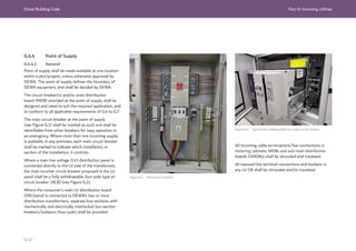 Dubai Building Code Part G: Incoming utilities
G 17
G.4.4 Point of Supply
G.4.4.1 General
Point of supply shall be made available at one location
within a plot/project, unless otherwise approved by
DEWA. The point of supply defines the boundary of
DEWA equipment, and shall be decided by DEWA.
The circuit breaker(s) and/or main distribution
board (MDB) provided at the point of supply shall be
designed and rated to suit the required application, and
to conform to all applicable requirements of G.4 to G.7.
The main circuit breaker at the point of supply
(see Figure G.1) shall be marked as such and shall be
identifiable from other breakers for easy operation in
an emergency. Where more than one incoming supply
is available, in any premises, each main circuit breaker
shall be marked to indicate which installation, or
section of the installation, it controls.
Where a main low voltage (LV) distribution panel is
connected directly to the LV side of the transformer,
the main incomer circuit breaker proposed in the LV
panel shall be a fully withdrawable four-pole type air
circuit breaker (ACB) (see Figure G.2).
Where the consumer’s main LV distribution board
(DB)/panel is connected to DEWA’s two or more
distribution transformers, separate bus-sections with
mechanically and electrically interlocked bus-section
breakers/isolators (four-pole) shall be provided.
Figure G.1 Main circuit breaker
Figure G.2 Typical fully withdrawable four-pole circuit breaker
All incoming cable terminations/live connections in
metering cabinets, MDBs and sub-main distribution
boards (SMDBs) shall be shrouded and insulated.
All exposed live terminal connections and busbars in
any LV DB shall be shrouded and/or insulated.
 
