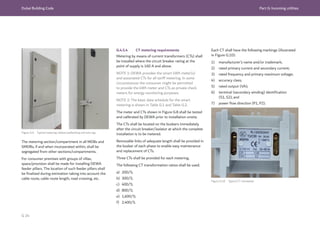 Dubai Building Code Part G: Incoming utilities
G 24
Figure G.9 Typical metering cabinet padlocking and wire tag
The metering section/compartment in all MDBs and
SMDBs, if and when incorporated within, shall be
segregated from other sections/compartments.
For consumer premises with groups of villas,
space/provision shall be made for installing DEWA
feeder pillars. The location of such feeder pillars shall
be finalized during estimation taking into account the
cable route, cable route length, road crossing, etc.
G.4.5.4 CT metering requirements
Metering by means of current transformers (CTs) shall
be installed where the circuit breaker rating at the
point of supply is 160 A and above.
NOTE 1: DEWA provides the smart kWh meter(s)
and associated CTs for all tariff metering. In some
circumstances the consumer might be permitted
to provide the kWh meter and CTs as private check
meters for energy monitoring purposes.
NOTE 2: The basic data schedule for the smart
metering is shown in Table G.1 and Table G.2.
The meter and CTs shown in Figure G.8 shall be tested
and calibrated by DEWA prior to installation onsite.
The CTs shall be located on the busbars immediately
after the circuit breaker/isolator at which the complete
installation is to be metered.
Removable links of adequate length shall be provided in
the busbar of each phase to enable easy maintenance
and replacement of CTs.
Three CTs shall be provided for each metering.
The following CT transformation ratios shall be used:
a) 200/5;
b) 300/5;
c) 400/5;
d) 800/5;
e) 1,600/5;
f) 2,400/5.
Each CT shall have the following markings (illustrated
in Figure G.10):
1) manufacturer’s name and/or trademark;
2) rated primary current and secondary current;
3) rated frequency and primary maximum voltage;
4) accuracy class;
5) rated output (VA);
6) terminal (secondary winding) identification
(S1, S2); and
7) power flow direction (P1, P2).
Figure G.10 Typical CT nameplate
 