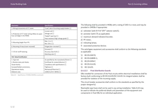 Dubai Building Code Part G: Incoming utilities
G 32
Parameter Specification
3. Wiring/connections of CT meter “Load” side of Incoming supply breaker [ ]
4. Protection of CT meter wiring (Allow six spare
fuse cartridges in the MDB)
Current coil [ ]
Voltage coil [ ]
“Sealed” type fuse [ ]
Heat resistant/High voltage grade [ ]
5. Mounting height from FFL
Max. 2 m. [ ]
Min. 0.8 m. [ ]
6. Mounting (if door/cover mounted) Hinged door mounted [ ]
7. CTs for tariff metering
Exclusive [ ]
Accuracy class 0.2S [ ]
Matching ratio [ ]
VIII. Tests/Certification
1. Type test
2. Routine tests and checks:
Visual checks;
Screwed/bolted connections;
Operational checks;
Dielectric test.
As specified by the Consultants/Owner [ ]
Certificate for review/reference [ ]
Compliance with specifications [ ]
Tightness [ ]
Mechanical/Electrical [ ]
2,500/2,125 V (85%) [ ]
The following shall be provided in MDBs with a rating of 200 A or more, and may be
provided in SMDBs if appropriate:
a) voltmeter (with R-Y-B “OFF” selector switch);
b) ammeter (with CTs as applicable);
c) maximum demand indicator/recorder;
d) PF meter;
e) indicating lamps;
f) associated protective devices.
The switchgear, equipment and accessories shall conform to the following standards
as applicable:
1) BS EN 60670;
2) BS EN 60898-1;
3) BS EN 60947;
4) BS EN 61439;
5) IEC 61439.
G.4.12.2 Final distribution boards
DBs installed for connection of the final circuits within electrical installations shall be
factory-built conforming to BS EN 61439/IEC 61439. An integral isolator shall be
provided for isolation of the incoming supply.
The circuit breaker accessories shall conform to the standards as specified by the
project designer(s).
Rewireable type fuses shall not be used in any wiring installation. Table G.10 may
be used to indicate the preferred details and parameters of the equipment and
components in final DBs for an individual application.
Table G.9 Specification of MDBs/SMDBs (continued)
 