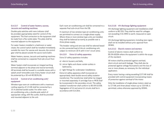 Dubai Building Code Part G: Incoming utilities
G 39
G.4.13.7 Control of water heaters, saunas,
Jacuzzis and washing machines
Double-pole switches with neon indicator shall
be provided, appropriately rated for control of the
equipment. The final connection to the equipment shall
be made from a flex outlet plate. The plate shall be
mounted adjacent to the equipment.
For water heaters installed in a bathroom or water
closet, the control switch shall be installed immediately
outside the room. For saunas and Jacuzzis, the control
gear shall be placed outside the sauna room/cabin.
Water heaters, saunas, Jacuzzis and washing machines
shall be connected to a separate final sub-circuit from
the DB.
Water heaters shall incorporate an integral earthing
terminal adjacent to the phase and neutral terminals.
All terminals shall be housed in a suitable recess with a
splash proof removable cover. Every heater circuit shall
be protected by a 30 mA RCCB/ELCB.
G.4.13.8 Control of air conditioning unit/
equipment
Window-type room air conditioners with a maximum
cooling capacity of 1.5 kW shall be connected by a
15 A switched socket outlet. For other room
air-conditioning units, a double-pole switch of
appropriate rating, with flex outlet, shall be provided
and mounted adjacent to the unit.
Each room air-conditioning unit shall be connected to a
separate final sub-circuit from the DB.
A maximum of two window-type air-conditioning units
are permitted to connect on a single-phase supply.
Where three or more window-type units are installed,
they shall be balanced as evenly as possible over a
three-phase supply.
The breaker rating and wire size shall be selected based
on the connected load of the air conditioning unit,
subject to minimum 20 A with 4 mm2
circuit wires.
G.4.13.9 Extra LV safety apparatus
Extra LV safety apparatus includes:
a) electric buzzers and bells;
b) mirror lights and shaver socket outlets in
bathrooms;
c) light fittings for underwater installations.
Extra-LV safety apparatus shall incorporate an
appropriately rated double wound safety isolation
transformer. The transformer shall either be integral
or mounted separately. A cartridge fuse or MCB shall
be incorporated in the secondary circuit. The safety
isolation transformer shall conform to BS EN 61558.
Segregation of LV and extra-LV circuits shall be in
accordance with G.4.18.4.
G.4.13.10 HV discharge lighting equipment
HV discharge lighting equipment and installations shall
conform to BS 559. They shall be rated for voltages
not exceeding 5 kV, RMS to earth, measured on open
circuit.
HV discharge lighting equipment, including neon signs,
shall not be installed without prior approval from
DEWA.
G.4.13.11 Electric motors and starters
Control of electric motors shall conform to
BS EN 60204 where the equipment is within the scope
of the standard.
All motors shall be protected against overload,
short-circuit and earth leakage. They shall also be
protected against voltage fluctuations and the loss of
one or more phases, as necessary for the individual
application.
Every motor having a rating exceeding 0.37 kW shall be
provided with control equipment incorporating means
of protection against overload of the motor.
Only the installation of single-phase motors rated up
to 3.7 kW, and three-phase motors up to 110 kW, is
permitted, unless otherwise approved by DEWA.
 