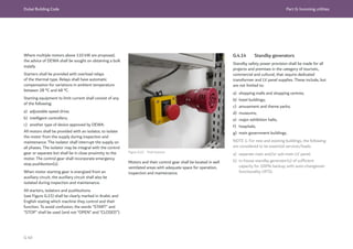 Dubai Building Code Part G: Incoming utilities
G 40
Where multiple motors above 110 kW are proposed,
the advice of DEWA shall be sought on obtaining a bulk
supply.
Starters shall be provided with overload relays
of the thermal type. Relays shall have automatic
compensation for variations in ambient temperature
between 28 °C and 48 °C.
Starting equipment to limit current shall consist of any
of the following:
a) adjustable speed drive;
b) intelligent controllers;
c) another type of device approved by DEWA.
All motors shall be provided with an isolator, to isolate
the motor from the supply during inspection and
maintenance. The isolator shall interrupt the supply on
all phases. The isolator may be integral with the control
gear or separate but shall be in close proximity to the
motor. The control gear shall incorporate emergency
stop pushbutton(s).
When motor starting gear is energized from an
auxiliary circuit, the auxiliary circuit shall also be
isolated during inspection and maintenance.
All starters, isolators and pushbuttons
(see Figure G.15) shall be clearly marked in Arabic and
English stating which machine they control and their
function. To avoid confusion, the words “START” and
“STOP” shall be used (and not “OPEN” and “CLOSED”).
Figure G.15 Push buttons
G.4.14 Standby generators
Standby safety power provision shall be made for all
projects and premises in the category of touristic,
commercial and cultural, that require dedicated
transformer and LV panel supplies. These include, but
are not limited to:
a) shopping malls and shopping centres;
b) hotel buildings;
c) amusement and theme parks;
d) museums;
e) major exhibition halls;
f) hospitals;
g) main government buildings.
NOTE 1: For new and existing buildings, the following
are considered to be essential services/loads.
a) separate main and/or sub-main LV panel;
b) in-house standby generator(s) of sufficient
capacity for 100% backup, with auto-changeover
functionality (ATS).
Motors and their control gear shall be located in well
ventilated areas with adequate space for operation,
inspection and maintenance.
 