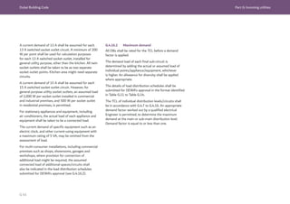 Dubai Building Code Part G: Incoming utilities
G 45
A current demand of 13 A shall be assumed for each
13 A switched socket outlet circuit. A minimum of 200
W per point shall be used for calculation purposes
for each 13 A switched socket outlet, installed for
general utility purpose, other than the kitchen. All twin
socket outlets shall be taken to be as two separate
socket outlet points. Kitchen area might need separate
circuits.
A current demand of 15 A shall be assumed for each
15 A switched socket outlet circuit. However, for
general purpose utility socket outlets, an assumed load
of 1,000 W per socket outlet installed in commercial
and industrial premises, and 500 W per socket outlet
in residential premises, is permitted.
For stationary appliances and equipment, including
air conditioners, the actual load of each appliance and
equipment shall be taken to be a connected load.
The current demand of specific equipment such as an
electric clock, and other current-using equipment with
a maximum rating of 5 VA, may be omitted from the
assessment of load.
For multi-consumer installations, including commercial
premises such as shops, showrooms, garages and
workshops, where provision for connection of
additional load might be required, the assumed
connected load of additional spaces/circuits shall
also be indicated in the load distribution schedules
submitted for DEWA’s approval (see G.4.16.2).
G.4.16.2 Maximum demand
All DBs shall be rated for the TCL before a demand
factor is applied.
The demand load of each final sub-circuit is
determined by adding the actual or assumed load of
individual points/appliance/equipment, whichever
is higher. An allowance for diversity shall be applied
where appropriate.
The details of load distribution schedules shall be
submitted for DEWA’s approval in the format identified
in Table G.11 to Table G.14.
The TCL of individual distribution levels/circuits shall
be in accordance with G.4.7 to G.4.16. An appropriate
demand factor worked out by a qualified electrical
Engineer is permitted, to determine the maximum
demand at the main or sub-main distribution level.
Demand factor is equal to or less than one.
 
