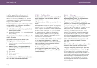 Dubai Building Code Part G: Incoming utilities
G 53
Only flush type switches, socket outlets and
accessories shall be used for concealed wiring.
Where conduit and or conduit fittings are attached
to equipment, smooth bore male brass brushes and
flanged coupling shall be used.
Except where provision is made for fastening, conduits
shall be saddled to the structure of the building in
accordance with the following:
1) within 150 mm of each terminal angle box, bend
or other conduit fittings;
2) at maximum intervals of 1.5 m from couplings and
through fittings.
Through type draw boxes shall be counted as part of a
straight run conduit.
Non-metallic conduits shall not be used in the
following locations and circumstances:
i) where the conduit is exposed to outside ambient
temperatures;
ii) where the conduit is at risk of being affected
by chemicals which cause deterioration in its
construction;
iii) plant rooms;
iv) elevator motor rooms;
v) elevator shafts.
All conduit accessories shall be factory-made sections
and of the same quality as the conduit itself.
G.4.17.2 Flexible conduits
Flexible conduits shall not be used for complete fixed
wiring installations. They shall only be used as and
where permitted.
A flexible conduit run shall be not more than 2.5 m in
length.
Metallic flexible conduits may be used for connecting
electrical motors and other equipment to the fixed
wiring, subject to adjustment of position and vibration.
Flexible conduits shall only be run exposed and shall
be so positioned that they are not susceptible to
mechanical damage. Wherever necessary, flexible
conduits shall be supported in accordance with the
manufacturer’s recommendations.
The end of flexible conduits shall be securely anchored
to the fixed conduit or equipment to which it is
attached. Approved flexible conduit adaptors shall be
used that maintain effective mechanical continuity
without distorting the conduit.
Flexible conduit shall not be used as part of the
earth conductor. A separate earth conductor shall
be installed to meet the same requirements for rigid
conduit installation.
G.4.17.3 Cable trays
Trays for supporting cables shall be used in
warehouses, industrial plant and equipment rooms,
cable trenches, shafts in buildings, etc.
The type and material of the cable trays shall be
selected to suit individual site locations and shall meet
the relevant requirements specified in G.4.11.
The cable trays shall be supported at regular intervals
with purpose-made supports (see Table G.19).
Cable trays installed in outdoor locations and in
locations where cables are exposed to the sun shall
be provided with sun-shade covers. Covers shall be
secured to the trays, and adequate ventilation provided,
in accordance with the manufacturer’s instructions.
Cables shall be fastened securely by purpose-made
clips, cleats or saddles and spaced as shown in
Table G.19.
Cable ties shall not be used to support multicore cables
installed on cable trays that are fitted vertically.
Cable trays shall not be used in locations where they
are likely to be subjected to severe physical damage.
Sufficient space shall be provided and maintained
around cable trays to permit access for installing and
maintaining the cables without causing unnecessary
damage. Vertical clearance above the tray shall be
not less than 1.5 times the height of the tray, or
as given in the cable and cable tray manufacturer’s
recommendations.
 