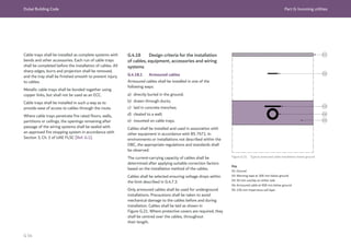 Dubai Building Code Part G: Incoming utilities
G 54
Cable trays shall be installed as complete systems with
bends and other accessories. Each run of cable trays
shall be completed before the installation of cables. All
sharp edges, burrs and projection shall be removed,
and the tray shall be finished smooth to prevent injury
to cables.
Metallic cable trays shall be bonded together using
copper links, but shall not be used as an ECC.
Cable trays shall be installed in such a way as to
provide ease of access to cables through the route.
Where cable trays penetrate fire rated floors, walls,
partitions or ceilings, the openings remaining after
passage of the wiring systems shall be sealed with
an approved fire stopping system in accordance with
Section 3, Ch. 1 of UAE FLSC [Ref. G.1].
G.4.18 Design criteria for the installation
of cables, equipment, accessories and wiring
systems
G.4.18.1 Armoured cables
Armoured cables shall be installed in one of the
following ways:
a) directly buried in the ground;
b) drawn through ducts;
c) laid in concrete trenches;
d) cleated to a wall;
e) mounted on cable trays.
Cables shall be installed and used in association with
other equipment in accordance with BS 7671. In
environments or installations not described within the
DBC, the appropriate regulations and standards shall
be observed.
The current-carrying capacity of cables shall be
determined after applying suitable correction factors
based on the installation method of the cables.
Cables shall be selected ensuring voltage drops within
the limit described in G.4.7.3.
Only armoured cables shall be used for underground
installations. Precautions shall be taken to avoid
mechanical damage to the cables before and during
installation. Cables shall be laid as shown in
Figure G.21. Where protective covers are required, they
shall be centred over the cables, throughout
their length.
Figure G.21 Typical armoured cable installation below ground
Key
01: Ground
02: Warning tape at 300 mm below ground
03: 50 mm overlap on either side
04: Armoured cable at 900 mm below ground
05: 150 mm impervious soil layer
 