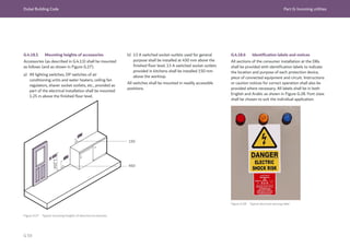 Dubai Building Code Part G: Incoming utilities
G 59
1,250
450
150
Figure G.27 Typical mounting heights of electrical accessories
Figure G.28 Typical electrical warning label
G.4.18.6 Identification labels and notices
All sections of the consumer installation at the DBs
shall be provided with identification labels to indicate
the location and purpose of each protection device,
piece of connected equipment and circuit. Instructions
or caution notices for correct operation shall also be
provided where necessary. All labels shall be in both
English and Arabic as shown in Figure G.28. Font sizes
shall be chosen to suit the individual application.
G.4.18.5 Mounting heights of accessories
Accessories (as described in G.4.13) shall be mounted
as follows (and as shown in Figure G.27).
a) All lighting switches, DP switches of air
conditioning units and water heaters, ceiling fan
regulators, shaver socket outlets, etc., provided as
part of the electrical installation shall be mounted
1.25 m above the finished floor level.
b) 13 A switched socket outlets used for general
purpose shall be installed at 450 mm above the
finished floor level. 13 A switched socket outlets
provided in kitchens shall be installed 150 mm
above the worktop.
All switches shall be mounted in readily accessible
positions.
 