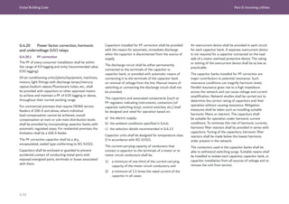 Dubai Building Code Part G: Incoming utilities
G 65
G.4.20 Power factor correction, harmonic
and undervoltage (UV) relays
G.4.20.1 PF correction
The PF of every consumer installation shall be within
the range of 0.9 lagging and unity (recommended value
0.95 lagging).
All air-conditioning units/plants/equipment, machines,
motors, light fittings with discharge lamps/mercury
vapour/sodium vapour/fluorescent tubes, etc., shall
be provided with capacitors or other approved means
to achieve and maintain a PF of 0.95 lagging or above,
throughout their normal working range.
For commercial premises that require DEWA service
feeders of 200 A and above, where individual
load compensation cannot be achieved, overall
compensation at main or sub-main distribution levels
shall be provided by incorporating capacitor banks with
automatic regulated steps. For residential premises the
limitation shall be a 400 A feeder.
The PF correction capacitor shall be a dry,
encapsulated, sealed type conforming to IEC 61921.
Capacitors shall be enclosed or guarded to prevent
accidental contact of conducting metal parts with
exposed energized parts, terminals or buses associated
with them.
Capacitors installed for PF correction shall be provided
with the means for automatic, immediate discharge
when the capacitor is disconnected from the source of
supply.
The discharge circuit shall be either permanently
connected to the terminals of the capacitor or
capacitor bank, or provided with automatic means of
connecting it to the terminals of the capacitor bank
on removal of voltage from the line. Manual means of
switching or connecting the discharge circuit shall not
be provided.
The capacitors and associated components [such as
PF regulator, indicating instruments, contactors (of
capacitor switching duty), control switches, etc.] shall
be designed and rated for operation based on:
a) the electric supply;
b) the ambient conditions specified in G.4.6;
c) the selection details recommended in G.4.13.
Capacitor units shall be designed for temperature class
D in accordance with IEC 61921.
The current-carrying capacity of conductors that
connect a capacitor to the terminals of a motor or to
motor circuit conductors shall be:
1) a minimum of one-third of the current-carrying
capacity of the motor circuit conductors; and
2) a minimum of 1.5 times the rated current of the
capacitor in all cases.
An overcurrent device shall be provided in each circuit
for each capacitor bank. A separate overcurrent device
is not required for a capacitor connected on the load
side of a motor overload protective device. The rating
or setting of the overcurrent device shall be as low as
practicable.
The capacitor banks installed for PF correction are
major contributors to potential resonance. Such
resonance conditions can magnify harmonic levels.
Parallel resonance gives rise to a high impedance
across the network and can cause voltage and current
amplification. Network studies shall be carried out to
determine the correct rating of capacitors and their
operation without causing resonance. Mitigation
measures shall be taken such as installing suitable
harmonic filters or reactors. The capacitors shall
be suitable for operation under harmonic current
conditions. To minimize this risk of harmonic currents,
harmonic filter reactors shall be provided in series with
capacitors. Tuning of the capacitors, harmonic filter
reactors shall be made below the lowest harmonic
order present in the network.
The contactors used in the capacitor banks shall be
able to withstand switching surge. Suitable means shall
be installed to isolate each capacitor, capacitor bank, or
capacitor installation from all sources of voltage and to
remove the unit from service.
 