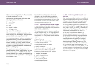 Dubai Building Code Part G: Incoming utilities
G 66
All non-current-carrying metal parts of capacitors shall
be earthed as specified in G.4.19.
Each capacitor shall be provided with a name plate
indicating the following information:
i) rated voltage;
ii) frequency;
iii) kVAr;
iv) number of phases;
v) discharge device;
vi) name of the manufacturer.
Wherever a capacitor bank/panel is installed on the
supply side of DEWA kWh metering, adequate sealing
provision shall be made as specified in G.4.5.
In premises where capacitor banks are not installed and
individual equipment is provided with suitable means
for PF correction, a PF meter shall be provided in the
MDB for displaying the PF. If PF deviates from the
requirement specified by the designer, consumers shall
arrange for PF correction equipment to maintain the
PF close to 0.95 lagging.
The capacitor bank panel shall be provided with a
suitably rated main incomer isolating switch. This shall
be a three-pole isolator or MCCB. The handle of the
incomer isolator or MCCB shall be interlocked with the
door to ensure that the capacitor bank is de-energized
when the door is open.
Capacitor banks shall be provided with forced
ventilation. They shall have double enclosures to
limit the temperature rise for outdoor/open to sky
area installations. A trip mechanism with alarm shall
be provided to operate in the event of failure of the
ventilation/excess temperature rise.
G.4.20.2 Harmonics and rapid voltage changes
A consumer’s load shall not cause deviations of the
voltage characteristics other than those permitted by
BS EN 50160 and IEC 61000.
The on-site measurements to determine compliance
with the harmonics limits and any excess deviations
shall be carried out by the consumer. The following
characteristics of a supply voltage shall be taken into
account:
a) power frequency;
b) magnitude of the supply voltage;
c) supply voltage variations;
d) rapid voltage changes and flickers;
e) supply voltage dips;
f) short interruptions of the supply voltage;
g) long interruptions of the supply voltage;
h) temporary power frequency over voltages;
i) transient over voltages;
j) supply voltage unbalance;
k) harmonic voltage;
l) inter-harmonic voltage;
m) mains signalling voltage.
G.4.20.3 Undervoltage (UV) relays with auto
reset timer
All air-conditioners and air-conditioning units/plants/
equipment installed within the consumer’s installation
shall be provided with UV relays that trip the circuit
breakers/contactors associated with these relays.
The tripping shall occur immediately and without any
intentional time delay if the supply voltage drops to or
below 75% of nominal and remains at or below 75%
for a duration of 0.2 s. Tripping shall not occur if the
supply voltage recovers above 75% within 0.2 s.
The UV relay’s auto-reset timer shall have an
adjustable time setting between 5 min and 10 min.
The circuit breakers/contactors associated with the
UV relay shall have an auto-closing facility to restore
supply to the chillers/air conditioning units, after
normalization of supply voltage, when the relay is
reset automatically. The auto-closing facility shall
have a motorized operation. The auto-reset timer of
the UV relays shall be set at values specified in the
manufacturer’s schedules, approved by DEWA, to suit
individual installation. Necessary provision for sealing
may be incorporated in the relay to restrict access for
adjustments of the setting.
 