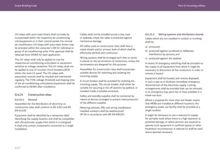 Dubai Building Code Part G: Incoming utilities
G 67
UV relays with auto-reset timers shall normally be
incorporated within the respective air-conditioning
unit/equipment or in their control panels. For normal
air-conditioners, UV relays with auto-reset timers may
be provided within the consumer’s DB for individual or
group of air-conditioning units. Prior approval shall be
obtained from DEWA for each application.
The UV relays shall only be applied to trip the
respective air-conditioning units/plant or equipment
sensitive to voltage variations. The UV relays shall not
be applied to trip LV incomer circuit-breakers/ACB
within the main LV panel. The UV relays with
associated controls shall be checked and maintained
regularly. The 75% voltage threshold and tripping time
of the air-conditioning units/plants/equipment shall be
confirmed to DEWA after installation.
G.4.21 Construction sites
G.4.21.1 General
Assemblies for the distribution of electricity on
construction sites shall conform to BS 4363 and BS
EN 61439.
Equipment shall be identified by a temporary label
identifying the supply location, and shall be compatible
with the particular supply from which it is energized.
It shall only contain components connected to a single
installation.
Cables shall not be installed across a site, road
or walkway unless the cable is protected against
mechanical damage.
All cables used on construction sites shall have a
metal sheath and/or armour, both of which shall be
effectively earthed and continuous.
Wiring systems shall be arranged such that no strain
is placed on the terminations of conductors, unless the
terminations are designed for this purpose.
Assemblies for construction sites shall incorporate
suitable devices for switching and isolating the
incoming supply.
A circuit breaker shall be provided for isolating the
incoming supply. The circuit breaker shall either be
suitable for securing in the off position by padlock, or
installed inside a lockable enclosure.
Safety and standby supplies shall be connected by
means of devices arranged to prevent interconnection
of the different supplies.
Metering cabinets, DBs and wiring installations
installed outdoors shall be weatherproof
(IP 65 in accordance with BS EN 60529).
G.4.21.2 Wiring systems and distribution boards
Cables which are not installed in conduit or trunking
shall be:
a) armoured;
b) protected against accidental or deliberate
interference by persons; and
c) protected against the weather.
A means of emergency switching shall be provided on
the supply to all equipment from which it might be
necessary to disconnect all live conductors in order to
remove a hazard.
Equipment shall be located, and notices displayed,
in such a way as to facilitate immediate emergency
disconnection of the electricity supply. Locking
arrangements shall be provided that can be removed
in an emergency (e.g. panic bar or keys available in a
break-out box).
Where a proposal for more than one feeder means
that MDBs are installed at different locations, the
emergency power out facility shall be provided at a
single location.
It might be necessary to use a reduced LV supply
for portable tools where there is a high exposure to
potential damage, or where persons are required to
operate such equipment in confined spaces or other
hazardous circumstances. A reduced LV shall be used
where deemed necessary.
 