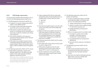 Dubai Building Code Part G: Incoming utilities
G 71
G.5.2 EVSE design requirements
For the permitted charging modes described in G.5.1.3
to G.5.1.5, the following requirements shall be met.
a) The following general requirements shall be met.
1) Installation of a private charging outlet shall be
subject to prior DEWA approval.
2) The design of EVSE shall enable maintenance
and service work to be carried out safely.
3) EVSE shall be installed with sufficient space
around it, in accordance with the manufacturer’s
instructions, to allow for ventilation and cooling
of the equipment.
4) EVSE shall be installed in such a way as to
minimize the distance between the EV inlet and
the charging equipment.
5) EVSE shall not be installed in locations where
a potentially explosive atmosphere exists, such
as petrol stations. Where such locations require
EVSE, it shall be installed outside the hazardous
zone.
b) The following requirements shall be met for circuits.
1) EVSE shall be supplied by a separate and a
dedicated radial circuit. The radial circuit shall
supply no other loads, except for ventilation
equipment required by the EVSE.
NOTE: More than one EVSE can be fed from the
same supply circuit, provided that the combined
current demand of the equipment does not
exceed the rating of the supply circuit.
2) Cables supplying EVSE shall be mechanically
protected by means of metal sheath/armour, or
installed inside a conduit made from either:
i) rigid steel;
ii) plastic; or
iii) PVC.
3) Each final circuit shall be sized to carry the rated
current of the EVSE, with limited voltage drop
as required.
4) Where the final circuit supplies more than one
EVSE, there shall be no diversity. A diversity
factor (usually greater than one) may be used
for a dedicated distribution circuit supplying
multiple EVSE charging points, provided that
load control is available.
c) The following requirements shall be met for sockets
and connectors.
1) One socket outlet and/or vehicle connector shall
be used to charge one EV.
2) EVSE shall be installed such that the main
operating controls and any socket outlet are
between 0.75 m and 1.2 m above ground.
3) The EV manufacturer’s instructions shall be
followed when determining the type of socket
outlet to be installed.
d) The following requirements shall be met for
isolation and switching.
1) A means of isolating the supply to the EVSE
circuit shall be provided, in accordance with
G.4.13.2. The isolating device shall be:
i) capable of being locked in the open position;
ii) located in a position that is readily accessible
for maintenance purposes; and
iii) suitably identified by marking and/or
identification.
2) Where an emergency switch is provided, it shall:
i) be located in a position that is readily
accessible, in accordance with the
manufacturer’s recommendations;
ii) be suitably identified by marking and/or
labelling; and
iii) disconnect all live conductors, including the
neutral.
e) The following requirements shall be met for
protection.
1) EVSE and all associated equipment shall
be selected and erected in such a way as to
minimize the risk of overloads and short-
circuits.
2) Each final circuit shall be individually protected
against fault current by a suitably rated
overcurrent protective device.
 