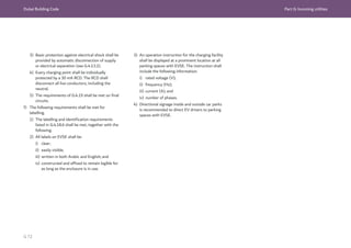 Dubai Building Code Part G: Incoming utilities
G 72
3) Basic protection against electrical shock shall be
provided by automatic disconnection of supply
or electrical separation (see G.4.13.2).
4) Every charging point shall be individually
protected by a 30 mA RCD. The RCD shall
disconnect all live conductors, including the
neutral.
5) The requirements of G.4.19 shall be met on final
circuits.
f) The following requirements shall be met for
labelling.
1) The labelling and identification requirements
listed in G.4.18.6 shall be met, together with the
following.
2) All labels on EVSE shall be:
i) clear;
ii) easily visible;
iii) written in both Arabic and English; and
iv) constructed and affixed to remain legible for
as long as the enclosure is in use.
3) An operation instruction for the charging facility
shall be displayed at a prominent location at all
parking spaces with EVSE. The instruction shall
include the following information:
i) rated voltage (V);
ii) frequency (Hz);
iii) current (A); and
iv) number of phases.
4) Directional signage inside and outside car parks
is recommended to direct EV drivers to parking
spaces with EVSE.
 