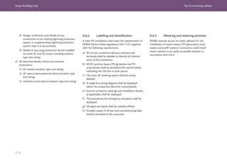 Dubai Building Code Part G: Incoming utilities
G 74
2) Design verification and details of any
connections to an existing lightning protection
system or supplementary lightning protection
system that is to be provided;
3) details of any surge protection device installed
(on both AC and DC lines), including location,
type and rating;
e) AC electrical details, inbuilt and external
protections:
1) AC isolator location, type and rating;
2) AC overcurrent protective device location, type
and rating;
3) residual current device location, type and rating.
G.6.4 Labelling and identification
A solar PV installation shall meet the requirements of
DEWA Shams Dubai regulations [Ref. G.5], together
with the following requirements.
a) All circuits, protective devices, switches and
terminals shall be labelled to identify all relevant
parts of the installation.
b) All DC junction boxes (PV generator and PV
array boxes) shall be provided with caution labels
indicating the risk due to dual source.
c) The main AC isolating switch shall be clearly
labelled.
d) A single line wiring diagram shall be displayed
within the respective electrical rooms/panels.
e) Inverter protection settings and installation details,
as applicable, shall be displayed.
f) The procedures for emergency shutdown shall be
displayed.
g) All signs and labels shall be suitably affixed.
h) Durable copies of all test and commissioning data
shall be provided to the consumer.
G.6.5 Metering and metering provision
DEWA requires access to meter cabinets for the
installation of smart meters (PV generation check
meters and tariff meters). Contractors shall install
meter cabinets in an easily accessible location, in
accordance with G.4.5.
 