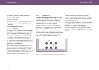 Dubai Building Code Part G: Incoming utilities
G 76
The following information shall be submitted for
approval at design stage:
a) motor specification;
b) starting method characteristics and specifications;
c) number of motor starts per day and operation
sequence;
d) SLDs and equipment layouts.
G.7.1.6 Harmonics
For loads that inject harmonics currents into DEWA’s
network, harmonic (voltage and current) study at the
point of connection is required. The study shall be
submitted for DEWA approval at the design stage.
The customer shall comply with DEWA’s limits of
harmonic emissions for voltage and current, based on
IEC 61000-3-6:2.0-2008. Detailed specifications and
size of equipment, including harmonics spectrum, shall
be provided for DEWA approval.
After commissioning of the project, harmonics and
flicker site measurements shall be conducted. A report
of the measurements shall be submitted to DEWA.
Where the measured values exceed DEWA’s limits, the
customer shall arrange for a solution to reduce the
harmonic emissions to the permissible limits.
G.7.1.7 Cable trenches
The maximum allowable number of cables per trench
for 11 kV cables is 20. These cables shall be arranged
in a maximum of two layers within a trench with a
maximum width of not more than 3 m on both sides
of the road, close to 132/11 kV substation.
A minimum of 2 m clearance shall be maintained
between any MV cable trench and the surrounding
heat sources such as 132 kV cable trench.
The permitted horizontal spacing between MV cables
is 150 mm (edge to edge for MV cables) and permitted
vertical spacing between layers is 100 mm (edge to
edge for 11 kV cables). Refer to Figure G.35.
Figure G.35 Typical minimum clearance between cables installed within trench
Crossing between 132 kV cables and MV cables
shall not be used unless it is unavoidable. A separate
corridor shall be allocated within the premises for MV
cable laying along the road.
In soil with a resistivity below 1.6 °C-m/W, the backfill
around MV cables shall have a maximum moisture
content of 2% and be at 90% compaction.
An SLD illustrating the protection schemes shall be
submitted with a relay setting calculation at the design
stage.
 