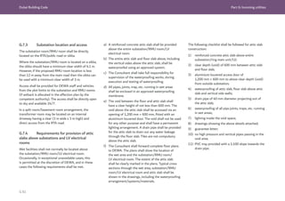 Dubai Building Code Part G: Incoming utilities
G 81
G.7.3 Substation location and access
The substation room/RMU room shall be directly
located on the RTA/public road or sikka.
Where the substation/RMU room is located on a sikka,
the sikka should have a minimum clear width of 6.1 m.
However, if the proposed RMU room location is less
than 12 m away from the main road then the sikka can
be used with a minimum clear width of 3 m.
Access shall be provided for DEWA staff and vehicles
from the plot limits to the substation and RMU rooms
(if setback is allocated in the affection plan by the
competent authority). The access shall be directly open
to sky and available 24/7.
In a split room/basement room arrangement, the
transformer room may be located on an internal
driveway having a clear (3 m wide x 3 m high) and
direct access from the RTA road.
G.7.4 Requirements for provision of attic
slabs above substations and LV electrical
rooms
Wet facilities shall not normally be located above
the substation/RMU room/LV electrical room.
Occasionally, in exceptional unavoidable cases, this
is permitted at the discretion of DEWA, and in these
cases the following requirements shall be met.
a) A reinforced concrete attic slab shall be provided
above the entire substation/RMU room/LV
electrical room.
b) The entire attic slab and floor slab above, including
the vertical sides above the attic slab, shall be
waterproofed using an approved system.
c) The Consultant shall take full responsibility for
supervision of the waterproofing works, during
execution and testing of waterproofing.
d) All pipes, joints, trap, etc. running in wet areas
shall be enclosed in an approved waterproofing
membrane.
e) The void between the floor and attic slab shall
have a clear height of not less than 600 mm. The
void above the attic slab shall be accessed via an
opening of 1,200 mm × 600 mm, fitted with an
aluminium louvered door. The void shall not be used
for any other purpose and shall have a permanent
lighting arrangement. A drain pipe shall be provided
for the attic slab to drain out any water leakage
through the floor slab. Tiles are not compulsory
above the attic slab.
f) The Consultant shall forward complete floor plans
to DEWA. The plans shall show the location of
the wet area and the substation/RMU room/
LV electrical room. The extent of the attic slab
shall be clearly marked in the plans. Typical cross
sections through the wet area, substation/RMU
room/LV electrical room and attic slab shall be
shown in the drawings, including the waterproofing
arrangement/systems/materials.
The following checklist shall be followed for attic slab
construction:
1) reinforced concrete attic slab above entire
substation/ring main unit/LV;
2) clear depth (void) of 600 mm between attic slab
and floor slab;
3) aluminium louvered access door of
1,200 mm × 600 mm to above clear depth (void)
from outside substation;
4) waterproofing of attic slab, floor slab above attic
slab and vertical side walls;
5) drain pipe of 40 mm diameter projecting out of
the attic slab;
6) waterproofing of all pipe joints, traps, etc. running
in wet areas;
7) lighting inside the void space;
8) drawings showing the above details attached;
9) guarantee letter;
10) no high pressure and vertical pipes passing in the
void area;
11) PVC tray provided with a 1:100 slope towards the
drain pipe.
 