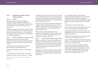 Dubai Building Code Part G: Incoming utilities
G 93
G.7.6 Substation ventilation and fire
safety provisions
G.7.6.1 General
Substations shall have adequate ventilation
using natural louvers, mechanical ventilation or a
combination of both, depending upon how many sides
of the transformer room have direct access to an
exterior wall.
Substations shall be 2 h fire rated to conform to Table
1.9, Ch. 1 of UAE FLSC [Ref. G.1]. Exterior walls do not
need to be fire rated unless there is a risk of exterior
fire spread and the wall is fire rated in accordance with
Ch. 1 of UAE FLSC [Ref. G.1].
G.7.6.2 Natural ventilation via two exterior walls
Substations at ground floor shall be naturally
ventilated. A minimum of two sides shall be ventilated
using aluminium louvered doors and fixed aluminium
louvers.
Fixed aluminium louver window(s) should be at
600 mm above the outside ground level.
Aluminium louvered doors shall be of the following
sizes:
a) transformer rooms: 3.05 m wide × 2.75 m high;
b) RMU rooms: 2.4 m or 3.05 m wide × 2.75 m high.
NOTE: Door details are shown in Figure G.50 and
Figure G.51.
Substations shall be 2 h fire rated to conform to Table
1.9, Ch. 1 of UAE FLSC [Ref. G.1]. Exterior walls do not
need to be fire rated unless there is a risk of exterior
fire spread and the wall is fire rated in accordance with
Ch. 1 of UAE FLSC [Ref. G.1].
At least one exit door with door swing in the direction
of egress shall be provided. If the door is in a 2 h fire
rated fire rated wall, then the door shall be 90 min fire
rated. Equipment access doors maybe sufficient to
meet this requirement.
Walls enclosing covered parking ramps at the
exit/access of the basement are interior walls. Louvers
shall not be permitted in these walls unless they are
protected in accordance with G.7.6.3.
G.7.6.3 Forced ventilation with no exterior walls
RMU rooms shall be at the ground floor. RMU rooms
shall be 2 h fire rated to conform to Table 1.9, Ch. 1 of
UAE FLSC [Ref. G.1]. Exterior walls do not need to be
fire rated unless there is a risk of exterior fire spread
and the wall is fire rated in accordance with Ch. 1 of
UAE FLSC [Ref. G.1].
Independent mechanical ventilation shall be provided
to transformer rooms with no exterior walls (e.g. in a
basement). All equipment shall be accessed from the
landlord side.
The mechanical ventilation shall be sized to
maintain the ambient temperature in the substation
at maximum of 55 °C based on an outside air
temperature of 48 °C. Supporting calculations shall be
provided to justify the proposed exhaust and supply
rates.
Typical details are shown in Figure G.52.
Louvers shall be provided on two sides of the room as
a back-up to the mechanical ventilation system.
The total grill area shall be not less than 14.9 m2
for
1,000 kVA transformer and not less than 18.6 m2
for
1,500 kVA transformer.
Transformer rooms shall be 2 h fire rated to conform
to Table 1.9, Ch. 1 of UAE FLSC [Ref. G.1].
Louvers shall be protected by automatic 2 h fire rated
shutters or 2 h fire rated curtains on the landlord side
of the louvers (see Figure G.53).
Two combined fire and smoke detectors shall be
provided on the landlord side of the louvers. They
shall be located on the slab soffit within the vicinity
of the louver in accordance with the dimensional
requirements of Table 8.1 (item 25, door release
service), Ch. 8 of UAE FLSC [Ref. G.1].
 