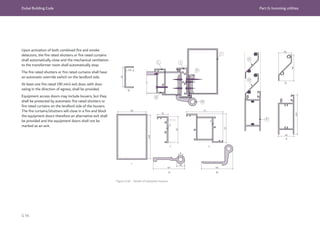 Dubai Building Code Part G: Incoming utilities
G 94
Upon activation of both combined fire and smoke
detectors, the fire rated shutters or fire rated curtains
shall automatically close and the mechanical ventilation
to the transformer room shall automatically stop.
The fire rated shutters or fire rated curtains shall have
an automatic override switch on the landlord side.
At least one fire rated (90 min) exit door, with door
swing in the direction of egress, shall be provided.
Equipment access doors may include louvers, but they
shall be protected by automatic fire rated shutters or
fire rated curtains on the landlord side of the louvers.
The fire curtains/shutters will close in a fire and block
the equipment doors therefore an alternative exit shall
be provided and the equipment doors shall not be
marked as an exit.
Figure G.50 Details of substation louvers
N
N
L J
K
M
I
O
O
O
P
P
I
M
K
L
J
 
