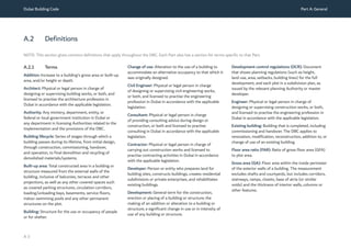Dubai Building Code Part A: General
A 3
A.2 Definitions
A.2.1 Terms
Addition: Increase to a building’s gross area or built-up
area, and/or height or depth.
Architect: Physical or legal person in charge of
designing or supervising building works, or both, and
licensed to practise the architecture profession in
Dubai in accordance with the applicable legislation.
Authority: Any ministry, department, entity, or
federal or local government institution in Dubai or
any department in licensing Authorities related to the
implementation and the provisions of the DBC.
Building lifecycle: Series of stages through which a
building passes during its lifetime, from initial design,
through construction, commissioning, handover,
and operation, to final demolition and recycling of
demolished materials/systems.
Built-up area: Total constructed area in a building or
structure measured from the external walls of the
building, inclusive of balconies, terraces and other
projections, as well as any other covered spaces such
as covered parking structures, circulation corridors,
loading/unloading bays, basements, service floors,
indoor swimming pools and any other permanent
structures on the plot.
Building: Structure for the use or occupancy of people
or for shelter.
Change of use: Alteration to the use of a building to
accommodate an alternative occupancy to that which it
was originally designed.
Civil Engineer: Physical or legal person in charge
of designing or supervising civil engineering works,
or both, and licensed to practise the engineering
profession in Dubai in accordance with the applicable
legislation.
Consultant: Physical or legal person in charge
of providing consulting advice during design or
construction, or both and licensed to practise
consulting in Dubai in accordance with the applicable
legislation.
Contractor: Physical or legal person in charge of
carrying out construction works and licensed to
practise contracting activities in Dubai in accordance
with the applicable legislation.
Developer: Person or entity who prepares land for
building sites, constructs buildings, creates residential
subdivisions or private enterprises, and rehabilitates
existing buildings.
Development: General term for the construction,
erection or placing of a building or structure; the
making of an addition or alteration to a building or
structure; a significant change in use or in intensity of
use of any building or structure.
Development control regulations (DCR): Document
that shows planning regulations (such as height,
land use, area, setbacks, building lines) for the full
development, and each plot in a subdivision plan, as
issued by the relevant planning Authority or master
developer.
Engineer: Physical or legal person in charge of
designing or supervising construction works, or both,
and licensed to practise the engineering profession in
Dubai in accordance with the applicable legislation.
Existing building: Building that is completed, including
commissioning and handover. The DBC applies to
renovation, modification, reconstruction, addition to, or
change of use of an existing building.
Floor area ratio (FAR): Ratio of gross floor area (GFA)
to plot area.
Gross area (GA): Floor area within the inside perimeter
of the exterior walls of a building. The measurement
excludes shafts and courtyards, but includes corridors,
stairways, ramps, closets, base of atria (or similar
voids) and the thickness of interior walls, columns or
other features.
NOTE: This section gives common definitions that apply throughout the DBC. Each Part also has a section for terms specific to that Part.
 